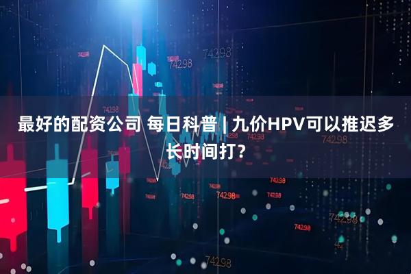 最好的配资公司 每日科普 | 九价HPV可以推迟多长时间打？