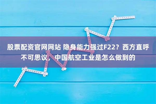 股票配资官网网站 隐身能力强过F22？西方直呼不可思议，中国航空工业是怎么做到的