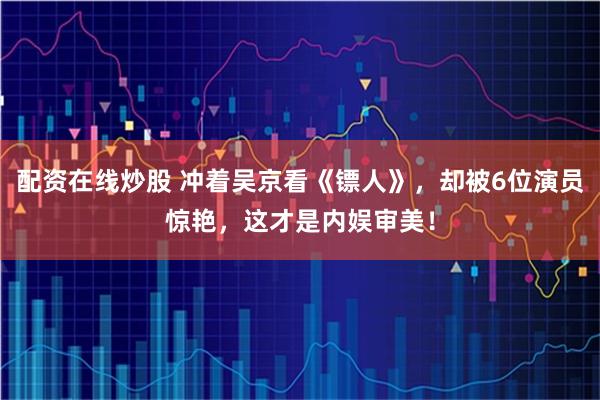配资在线炒股 冲着吴京看《镖人》，却被6位演员惊艳，这才是内娱审美！