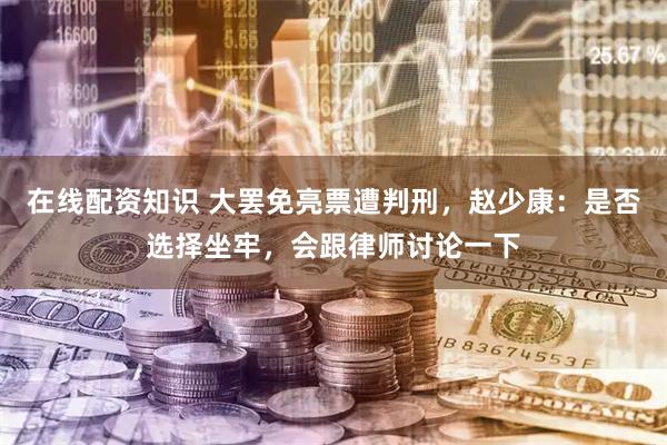 在线配资知识 大罢免亮票遭判刑，赵少康：是否选择坐牢，会跟律师讨论一下