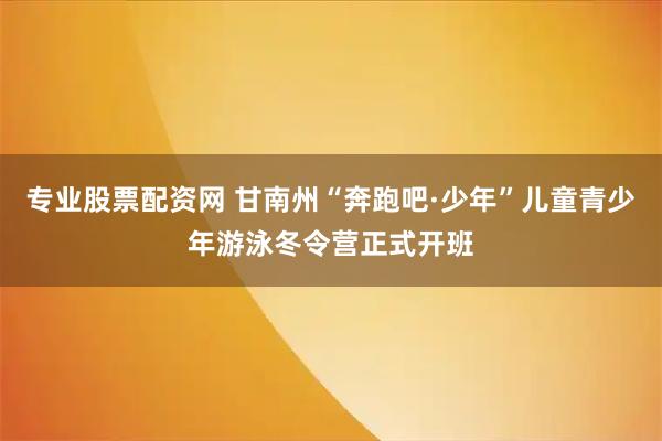专业股票配资网 甘南州“奔跑吧·少年”儿童青少年游泳冬令营正式开班