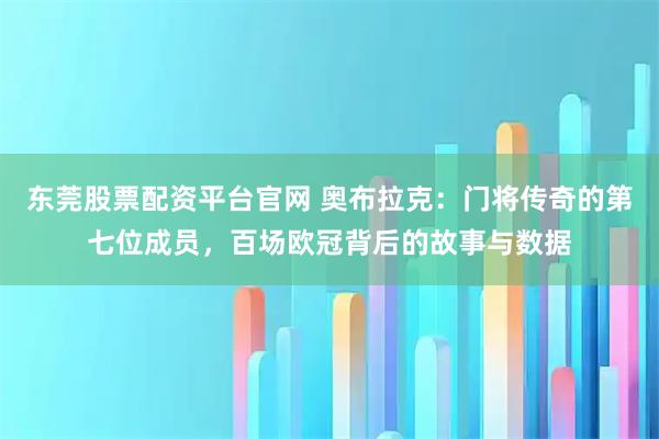 东莞股票配资平台官网 奥布拉克：门将传奇的第七位成员，百场欧冠背后的故事与数据