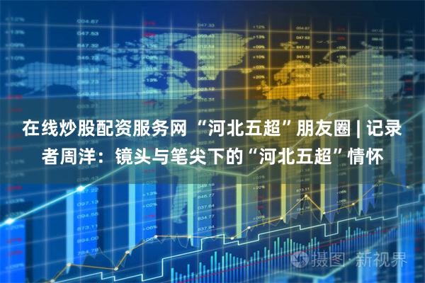 在线炒股配资服务网 “河北五超”朋友圈 | 记录者周洋：镜头与笔尖下的“河北五超”情怀