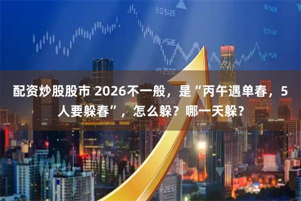 配资炒股股市 2026不一般，是“丙午遇单春，5人要躲春”，怎么躲？哪一天躲？