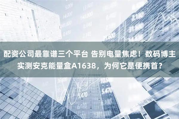 配资公司最靠谱三个平台 告别电量焦虑！数码博主实测安克能量盒A1638，为何它是便携首？