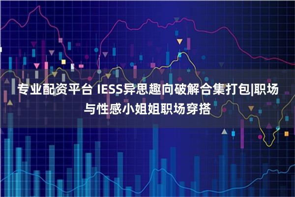 专业配资平台 IESS异思趣向破解合集打包|职场与性感小姐姐职场穿搭