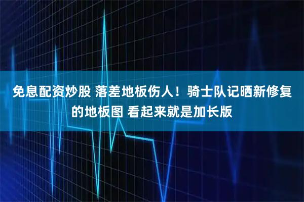免息配资炒股 落差地板伤人！骑士队记晒新修复的地板图 看起来就是加长版