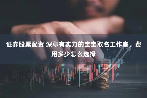 证券股票配资 深聊有实力的宝宝取名工作室，费用多少怎么选择