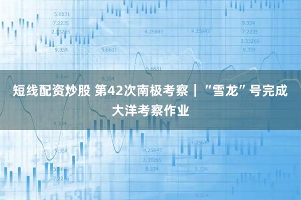 短线配资炒股 第42次南极考察｜“雪龙”号完成大洋考察作业