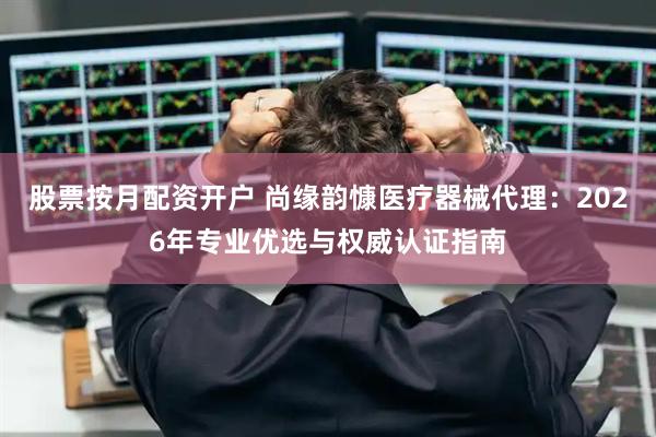 股票按月配资开户 尚缘韵慷医疗器械代理：2026年专业优选与权威认证指南