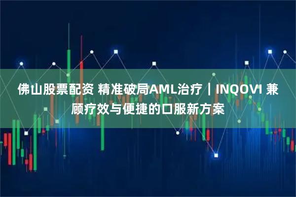 佛山股票配资 精准破局AML治疗｜INQOVI 兼顾疗效与便捷的口服新方案